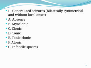 9
 II. Generalized seizures (bilaterally symmetrical
and without local onset)
 A. Absence
 B. Myoclonic
 C. Clonic
 D. Tonic
 E. Tonic-clonic
 F. Atonic
 G. Infantile spasms
 