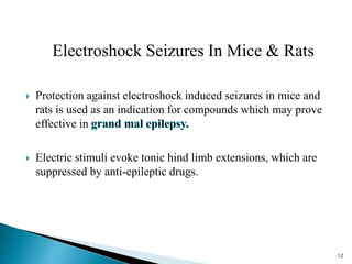 Electroshock Seizures In Mice & Rats
 Protection against electroshock induced seizures in mice and
rats is used as an indication for compounds which may prove
effective in
 Electric stimuli evoke tonic hind limb extensions, which are
suppressed by anti-epileptic drugs.
12
 