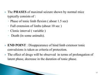  The PHASES of maximal seizure shown by normal mice
typically consists of :
◦ Phase of tonic limb flexion ( about 1.5 sec)
◦ Full extension of limbs (about 10 sec )
◦ Clonic interval ( variable )
◦ Death (in some animals).
 END POINT : Disappearance of hind limb extensor tonic
convulsions is taken as criteria of protection.
 The effect of drugs will be observed in terms of prolongation of
latent phase, decrease in the duration of tonic phase.
17
 
