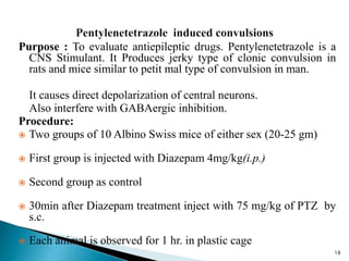 Purpose : To evaluate antiepileptic drugs. Pentylenetetrazole is a
CNS Stimulant. It Produces jerky type of clonic convulsion in
rats and mice similar to petit mal type of convulsion in man.
It causes direct depolarization of central neurons.
Also interfere with GABAergic inhibition.
Procedure:
 Two groups of 10 Albino Swiss mice of either sex (20-25 gm)
 First group is injected with Diazepam 4mg/kg(i.p.)
 Second group as control
 30min after Diazepam treatment inject with 75 mg/kg of PTZ by
s.c.
 Each animal is observed for 1 hr. in plastic cage
18
 