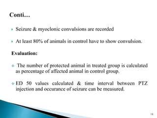  Seizure & myoclonic convulsions are recorded
 At least 80% of animals in control have to show convulsion.
Evaluation:
 The number of protected animal in treated group is calculated
as percentage of affected animal in control group.
 ED 50 values calculated & time interval between PTZ
injection and occurance of seizure can be measured.
19
 