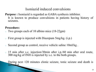 Purpose : Isoniazid is regarded as GABA synthesis inhibitor.
It is known to produce convulsions in patients having history of
seizures.
Procedure:
o Two groups each of 10 albino mice (18-22gm)
o First group is injected with Diazepam 5mg/kg. (i.p.)
o Second group as control, receive vehicle saline 10ml/kg .
o 15 min after s.c. injection/30min after i.p./60 min after oral route,
300 mg/kg of INH is injected by s.c. to the both groups.
o During next 120 minutes clonic seizure, tonic seizure and death is
recorded
20
 