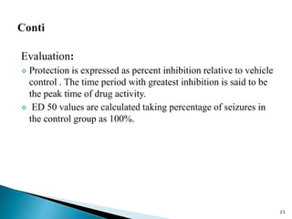 Evaluation:
 Protection is expressed as percent inhibition relative to vehicle
control . The time period with greatest inhibition is said to be
the peak time of drug activity.
 ED 50 values are calculated taking percentage of seizures in
the control group as 100%.
23
 