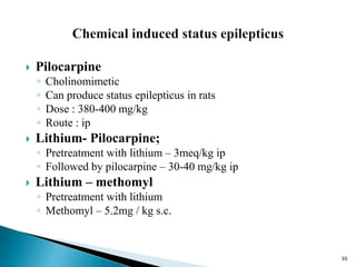30
 Pilocarpine
◦ Cholinomimetic
◦ Can produce status epilepticus in rats
◦ Dose : 380-400 mg/kg
◦ Route : ip
 Lithium- Pilocarpine;
◦ Pretreatment with lithium – 3meq/kg ip
◦ Followed by pilocarpine – 30-40 mg/kg ip
 Lithium – methomyl
◦ Pretreatment with lithium
◦ Methomyl – 5.2mg / kg s.c.
 