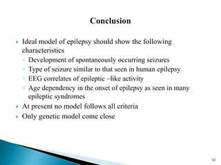  Ideal model of epilepsy should show the following
characteristics
◦ Development of spontaneously occurring seizures
◦ Type of seizure similar to that seen in human epilepsy
◦ EEG correlates of epileptic –like activity
◦ Age dependency in the onset of epilepsy as seen in many
epileptic syndromes
 At present no model follows all criteria
 Only genetic model come close
32
 