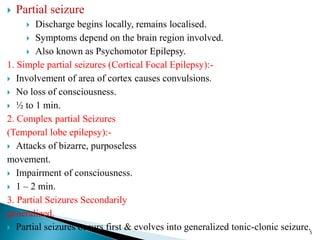  Partial seizure
 Discharge begins locally, remains localised.
 Symptoms depend on the brain region involved.
 Also known as Psychomotor Epilepsy.
1. Simple partial seizures (Cortical Focal Epilepsy):-
 Involvement of area of cortex causes convulsions.
 No loss of consciousness.
 ½ to 1 min.
2. Complex partial Seizures
(Temporal lobe epilepsy):-
 Attacks of bizarre, purposeless
movement.
 Impairment of consciousness.
 1 – 2 min.
3. Partial Seizures Secondarily
generalized.
 Partial seizures occurs first & evolves into generalized tonic-clonic seizure.5
 