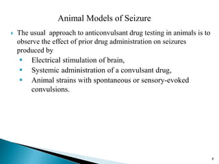Animal Models of Seizure
 The usual approach to anticonvulsant drug testing in animals is to
observe the effect of prior drug administration on seizures
produced by
 Electrical stimulation of brain,
 Systemic administration of a convulsant drug,
 Animal strains with spontaneous or sensory-evoked
convulsions.
8
 
