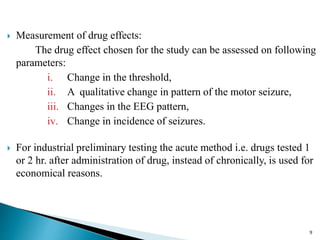  Measurement of drug effects:
The drug effect chosen for the study can be assessed on following
parameters:
i. Change in the threshold,
ii. A qualitative change in pattern of the motor seizure,
iii. Changes in the EEG pattern,
iv. Change in incidence of seizures.
 For industrial preliminary testing the acute method i.e. drugs tested 1
or 2 hr. after administration of drug, instead of chronically, is used for
economical reasons.
9
 