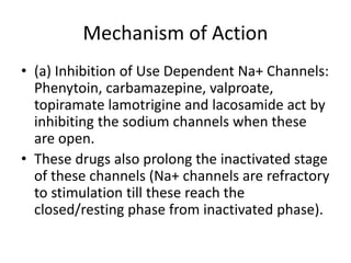 Mechanism of Action
• (a) Inhibition of Use Dependent Na+ Channels:
Phenytoin, carbamazepine, valproate,
topiramate lamotrigine and lacosamide act by
inhibiting the sodium channels when these
are open.
• These drugs also prolong the inactivated stage
of these channels (Na+ channels are refractory
to stimulation till these reach the
closed/resting phase from inactivated phase).
 