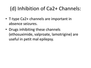 (d) Inhibition of Ca2+ Channels:
• T-type Ca2+ channels are important in
absence seizures.
• Drugs inhibiting these channels
(ethosuximide, valproate, lamotrigine) are
useful in petit mal epilepsy.
 