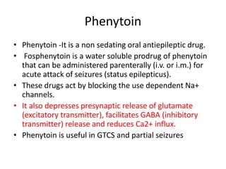 Phenytoin
• Phenytoin -It is a non sedating oral antiepileptic drug.
• Fosphenytoin is a water soluble prodrug of phenytoin
that can be administered parenterally (i.v. or i.m.) for
acute attack of seizures (status epilepticus).
• These drugs act by blocking the use dependent Na+
channels.
• It also depresses presynaptic release of glutamate
(excitatory transmitter), facilitates GABA (inhibitory
transmitter) release and reduces Ca2+ influx.
• Phenytoin is useful in GTCS and partial seizures
 