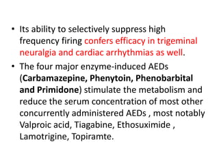 • Its ability to selectively suppress high
frequency firing confers efficacy in trigeminal
neuralgia and cardiac arrhythmias as well.
• The four major enzyme-induced AEDs
(Carbamazepine, Phenytoin, Phenobarbital
and Primidone) stimulate the metabolism and
reduce the serum concentration of most other
concurrently administered AEDs , most notably
Valproic acid, Tiagabine, Ethosuximide ,
Lamotrigine, Topiramte.
 