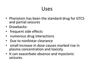 Uses
• Phenytoin has been the standard drug for GTCS
and partial seizures
• Drawbacks:
• frequent side effects
• numerous drug interactions
• Due to nonlinear clearance
• small increase in dose causes marked rise in
plasma concentration and toxicity.
• It can exacerbate absence and myoclonic
seizures.
 