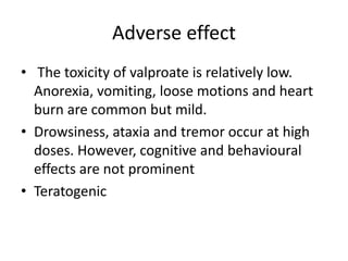 Adverse effect
• The toxicity of valproate is relatively low.
Anorexia, vomiting, loose motions and heart
burn are common but mild.
• Drowsiness, ataxia and tremor occur at high
doses. However, cognitive and behavioural
effects are not prominent
• Teratogenic
 