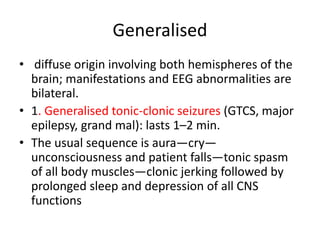Generalised
• diffuse origin involving both hemispheres of the
brain; manifestations and EEG abnormalities are
bilateral.
• 1. Generalised tonic-clonic seizures (GTCS, major
epilepsy, grand mal): lasts 1–2 min.
• The usual sequence is aura—cry—
unconsciousness and patient falls—tonic spasm
of all body muscles—clonic jerking followed by
prolonged sleep and depression of all CNS
functions
 