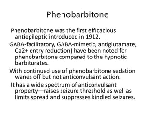 Phenobarbitone
Phenobarbitone was the first efficacious
antiepileptic introduced in 1912.
GABA-facilitatory, GABA-mimetic, antiglutamate,
Ca2+ entry reduction) have been noted for
phenobarbitone compared to the hypnotic
barbiturates.
With continued use of phenobarbitone sedation
wanes off but not anticonvulsant action.
It has a wide spectrum of anticonvulsant
property—raises seizure threshold as well as
limits spread and suppresses kindled seizures.
 