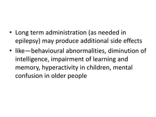 • Long term administration (as needed in
epilepsy) may produce additional side effects
• like—behavioural abnormalities, diminution of
intelligence, impairment of learning and
memory, hyperactivity in children, mental
confusion in older people
 