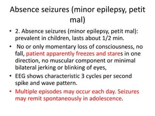 Absence seizures (minor epilepsy, petit
mal)
• 2. Absence seizures (minor epilepsy, petit mal):
prevalent in children, lasts about 1/2 min.
• No or only momentary loss of consciousness, no
fall, patient apparently freezes and stares in one
direction, no muscular component or minimal
bilateral jerking or blinking of eyes,
• EEG shows characteristic 3 cycles per second
spike and wave pattern.
• Multiple episodes may occur each day. Seizures
may remit spontaneously in adolescence.
 