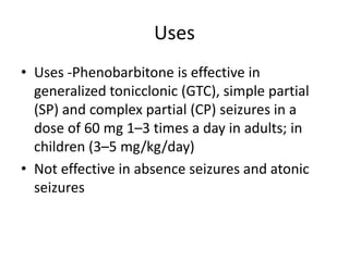 Uses
• Uses -Phenobarbitone is effective in
generalized tonicclonic (GTC), simple partial
(SP) and complex partial (CP) seizures in a
dose of 60 mg 1–3 times a day in adults; in
children (3–5 mg/kg/day)
• Not effective in absence seizures and atonic
seizures
 