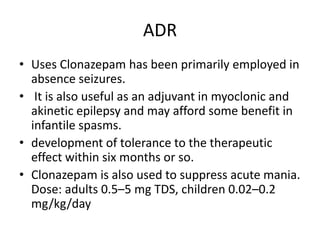 ADR
• Uses Clonazepam has been primarily employed in
absence seizures.
• It is also useful as an adjuvant in myoclonic and
akinetic epilepsy and may afford some benefit in
infantile spasms.
• development of tolerance to the therapeutic
effect within six months or so.
• Clonazepam is also used to suppress acute mania.
Dose: adults 0.5–5 mg TDS, children 0.02–0.2
mg/kg/day
 