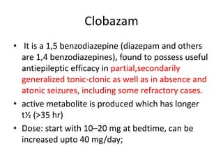 Clobazam
• It is a 1,5 benzodiazepine (diazepam and others
are 1,4 benzodiazepines), found to possess useful
antiepileptic efficacy in partial,secondarily
generalized tonic-clonic as well as in absence and
atonic seizures, including some refractory cases.
• active metabolite is produced which has longer
t½ (>35 hr)
• Dose: start with 10–20 mg at bedtime, can be
increased upto 40 mg/day;
 