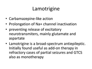 Lamotrigine
• Carbamazepine-like action
• Prolongation of Na+ channel inactivation
• preventing release of excitatory
neurotransmiters, mainly glutamate and
aspartate
• Lamotrigine is a broad-spectrum antiepileptic.
Initially found useful as add-on therapy in
refractory cases of partial seizures and GTCS
also as monotherapy
 