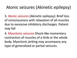 Atonic seizures (Akinetic epilepsy)
3. Atonic seizures (Akinetic epilepsy): Brief loss
of consciousness with relaxation of all muscles
due to excessive inhibitory discharges. Patient
may fall
4. Myoclonic seizures Shock-like momentary
contraction of muscles of a limb or the whole
body. Myoclonic jerking may accompany any
type of generalised or partial seizures.
 
