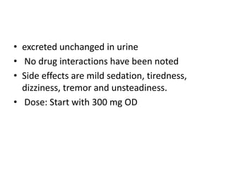 • excreted unchanged in urine
• No drug interactions have been noted
• Side effects are mild sedation, tiredness,
dizziness, tremor and unsteadiness.
• Dose: Start with 300 mg OD
 