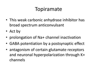 Topiramate
• This weak carbonic anhydrase inhibitor has
broad spectrum anticonvulsant
• Act by
• prolongation of Na+ channel inactivation
• GABA potentiation by a postsynaptic effect
• antagonism of certain glutamate receptors
and neuronal hyperpolarization through K+
channels
 