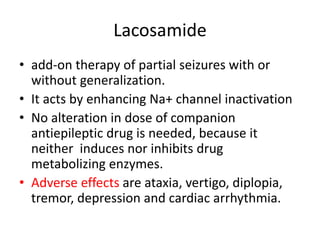 Lacosamide
• add-on therapy of partial seizures with or
without generalization.
• It acts by enhancing Na+ channel inactivation
• No alteration in dose of companion
antiepileptic drug is needed, because it
neither induces nor inhibits drug
metabolizing enzymes.
• Adverse effects are ataxia, vertigo, diplopia,
tremor, depression and cardiac arrhythmia.
 