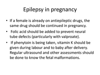Epilepsy in pregnancy
• If a female is already on antiepileptic drugs, the
same drug should be continued in pregnancy.
• Folic acid should be added to prevent neural
tube defects (particularly with valproate).
• If phenytoin is being taken, vitamin K should be
given during labour and to baby after delivery.
Regular ultrasound and other assessments should
be done to know the fetal malformations.
 