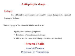 Antiepileptic drugs
paroxysmal cerebral dysrhythmia
 disturbance of consciousness (seizures)
 with or without characteristic body movements (convulsions)
These are group of disorders of CNS characterized by
Epilepsy
It is a Chronic medical condition produced by sudden changes in the electrical
function of the brain.
Sreenu Thalla
Associate Professor
Department of Pharmacology
 