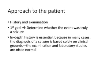 Approach to the patient
• History and examination
• 1st goal  Determine whether the event was truly
a seizure
• In-depth history is essential, because in many cases
the diagnosis of a seizure is based solely on clinical
grounds—the examination and laboratory studies
are often normal
 