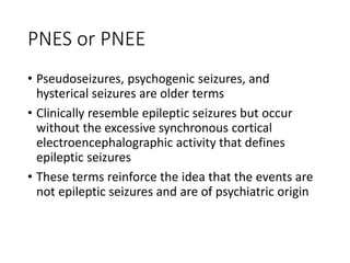 PNES or PNEE
• Pseudoseizures, psychogenic seizures, and
hysterical seizures are older terms
• Clinically resemble epileptic seizures but occur
without the excessive synchronous cortical
electroencephalographic activity that defines
epileptic seizures
• These terms reinforce the idea that the events are
not epileptic seizures and are of psychiatric origin
 