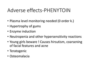 Adverse effects-PHENYTOIN
• Plasma level monitoring needed (0 order k.)
• Hypertrophy of gums
• Enzyme induction
• Neutropenia and other hypersensitivity reactions
• Young girls beware ! Causes hirsutism, coarsening
of facial features and acne
• Teratogenic
• Osteomalacia
 