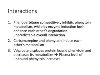 Interactions
1. Phenobarbitone competitively inhibits phenytoin
metabolism, while by enzyme induction both
enhance each other’s degradation—
unpredictable overall interaction
2. Carbamazepine and phenytoin induce each
other’s metabolism
3. Valproate displaces protein bound phenytoin and
decreases its metabolism  Plasma level of
unbound phenytoin increases
 
