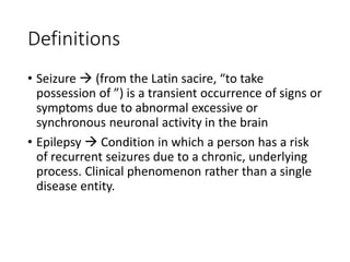 Definitions
• Seizure  (from the Latin sacire, “to take
possession of ”) is a transient occurrence of signs or
symptoms due to abnormal excessive or
synchronous neuronal activity in the brain
• Epilepsy  Condition in which a person has a risk
of recurrent seizures due to a chronic, underlying
process. Clinical phenomenon rather than a single
disease entity.
 