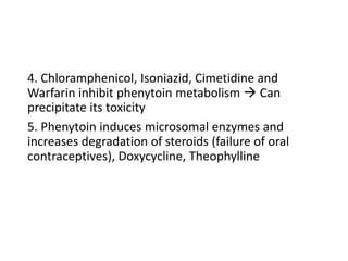 4. Chloramphenicol, Isoniazid, Cimetidine and
Warfarin inhibit phenytoin metabolism  Can
precipitate its toxicity
5. Phenytoin induces microsomal enzymes and
increases degradation of steroids (failure of oral
contraceptives), Doxycycline, Theophylline
 