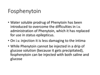 Fosphenytoin
• Water soluble prodrug of Phenytoin has been
introduced to overcome the difficulties in i.v.
administration of Phenytoin, which it has replaced
for use in status epilepticus.
• On i.v. injection it is less damaging to the intima
• While Phenytoin cannot be injected in a drip of
glucose solution (because it gets precipitated),
fosphenytoin can be injected with both saline and
glucose
 