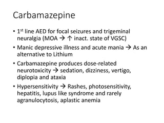 Carbamazepine
• 1st line AED for focal seizures and trigeminal
neuralgia (MOA  ↑ inact. state of VGSC)
• Manic depressive illness and acute mania  As an
alternative to Lithium
• Carbamazepine produces dose-related
neurotoxicity  sedation, dizziness, vertigo,
diplopia and ataxia
• Hypersensitivity  Rashes, photosensitivity,
hepatitis, lupus like syndrome and rarely
agranulocytosis, aplastic anemia
 