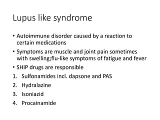 Lupus like syndrome
• Autoimmune disorder caused by a reaction to
certain medications
• Symptoms are muscle and joint pain sometimes
with swelling;flu-like symptoms of fatigue and fever
• SHIP drugs are responsible
1. Sulfonamides incl. dapsone and PAS
2. Hydralazine
3. Isoniazid
4. Procainamide
 