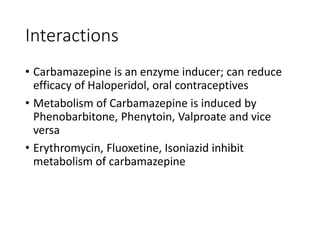 Interactions
• Carbamazepine is an enzyme inducer; can reduce
efficacy of Haloperidol, oral contraceptives
• Metabolism of Carbamazepine is induced by
Phenobarbitone, Phenytoin, Valproate and vice
versa
• Erythromycin, Fluoxetine, Isoniazid inhibit
metabolism of carbamazepine
 