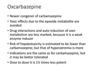 Oxcarbazepine
• Newer congener of carbamazepine
• Toxic effects due to the epoxide metabolite are
avoided
• Drug interactions and auto induction of own
metabolism are less marked, because it is a weak
enzyme inducer
• Risk of hepatotoxicity is estimated to be lower than
carbamazepine; but that of hyponatremia is more
• Indications are the same as for carbamazepine, but
it may be better tolerated
• Dose to dose it is 1½ times less potent
 