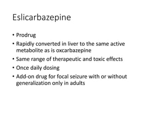 Eslicarbazepine
• Prodrug
• Rapidly converted in liver to the same active
metabolite as is oxcarbazepine
• Same range of therapeutic and toxic effects
• Once daily dosing
• Add-on drug for focal seizure with or without
generalization only in adults
 