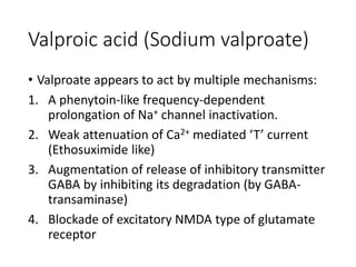 Valproic acid (Sodium valproate)
• Valproate appears to act by multiple mechanisms:
1. A phenytoin-like frequency-dependent
prolongation of Na+ channel inactivation.
2. Weak attenuation of Ca2+ mediated ‘T’ current
(Ethosuximide like)
3. Augmentation of release of inhibitory transmitter
GABA by inhibiting its degradation (by GABA-
transaminase)
4. Blockade of excitatory NMDA type of glutamate
receptor
 