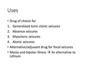 Uses
• Drug of choice for
1. Generalised tonic clonic seizures
2. Absence seizures
3. Myoclonic seizures
4. Atonic seizures
• Alternative/adjuvant drug for focal seizures
• Mania and bipolar illness  As alternative to
Lithium
 