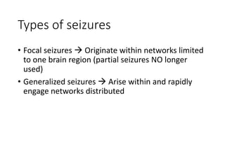 Types of seizures
• Focal seizures  Originate within networks limited
to one brain region (partial seizures NO longer
used)
• Generalized seizures  Arise within and rapidly
engage networks distributed
 