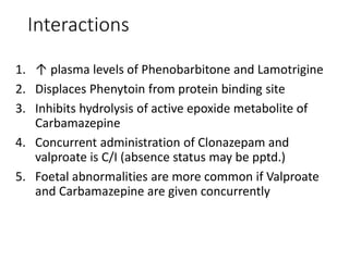 Interactions
1. ↑ plasma levels of Phenobarbitone and Lamotrigine
2. Displaces Phenytoin from protein binding site
3. Inhibits hydrolysis of active epoxide metabolite of
Carbamazepine
4. Concurrent administration of Clonazepam and
valproate is C/I (absence status may be pptd.)
5. Foetal abnormalities are more common if Valproate
and Carbamazepine are given concurrently
 