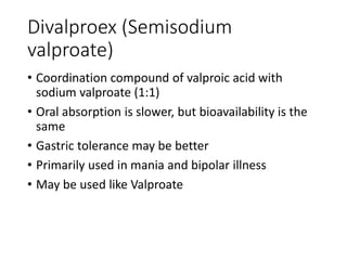 Divalproex (Semisodium
valproate)
• Coordination compound of valproic acid with
sodium valproate (1:1)
• Oral absorption is slower, but bioavailability is the
same
• Gastric tolerance may be better
• Primarily used in mania and bipolar illness
• May be used like Valproate
 
