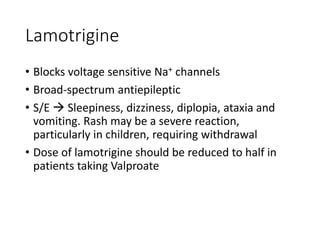 Lamotrigine
• Blocks voltage sensitive Na+ channels
• Broad-spectrum antiepileptic
• S/E  Sleepiness, dizziness, diplopia, ataxia and
vomiting. Rash may be a severe reaction,
particularly in children, requiring withdrawal
• Dose of lamotrigine should be reduced to half in
patients taking Valproate
 